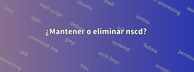 ¿Mantener o eliminar nscd?