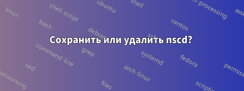 Сохранить или удалить nscd?