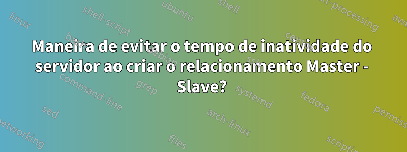 Maneira de evitar o tempo de inatividade do servidor ao criar o relacionamento Master - Slave?