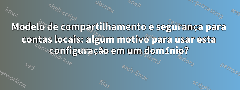 Modelo de compartilhamento e segurança para contas locais: algum motivo para usar esta configuração em um domínio?