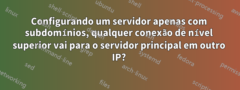 Configurando um servidor apenas com subdomínios, qualquer conexão de nível superior vai para o servidor principal em outro IP?