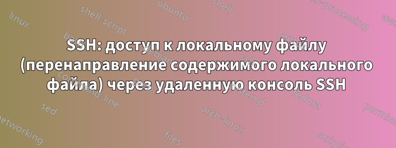 SSH: доступ к локальному файлу (перенаправление содержимого локального файла) через удаленную консоль SSH