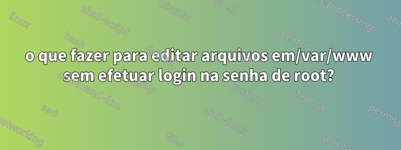 o que fazer para editar arquivos em/var/www sem efetuar login na senha de root?