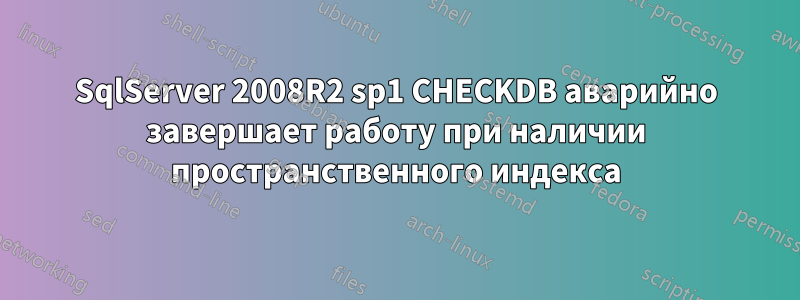 SqlServer 2008R2 sp1 CHECKDB аварийно завершает работу при наличии пространственного индекса