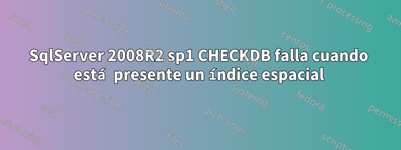 SqlServer 2008R2 sp1 CHECKDB falla cuando está presente un índice espacial