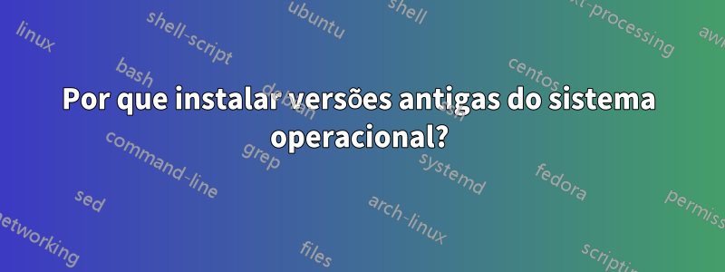 Por que instalar versões antigas do sistema operacional?