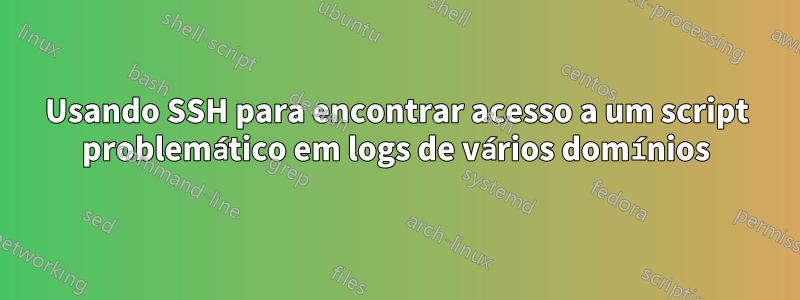 Usando SSH para encontrar acesso a um script problemático em logs de vários domínios