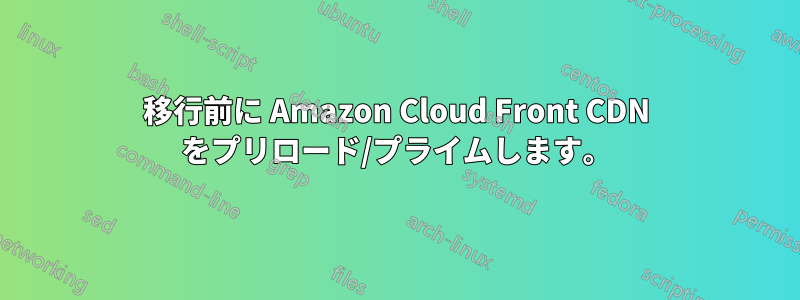 移行前に Amazon Cloud Front CDN をプリロード/プライムします。