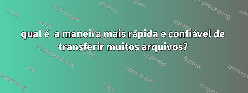 qual é a maneira mais rápida e confiável de transferir muitos arquivos?