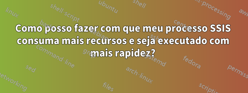 Como posso fazer com que meu processo SSIS consuma mais recursos e seja executado com mais rapidez?