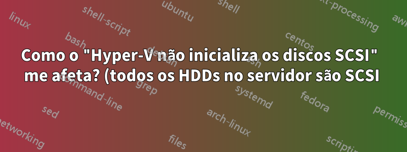 Como o "Hyper-V não inicializa os discos SCSI" me afeta? (todos os HDDs no servidor são SCSI)