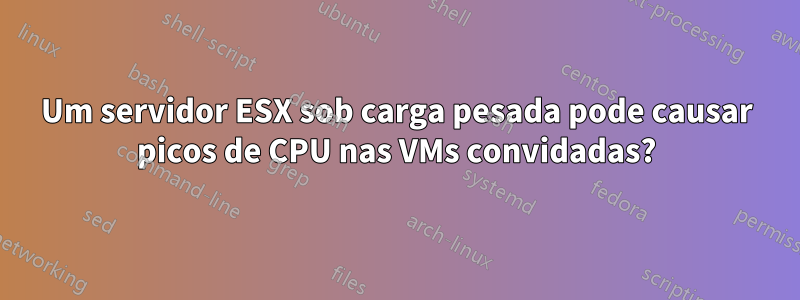 Um servidor ESX sob carga pesada pode causar picos de CPU nas VMs convidadas?