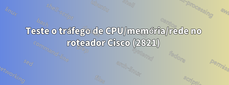 Teste o tráfego de CPU/memória/rede no roteador Cisco (2821)