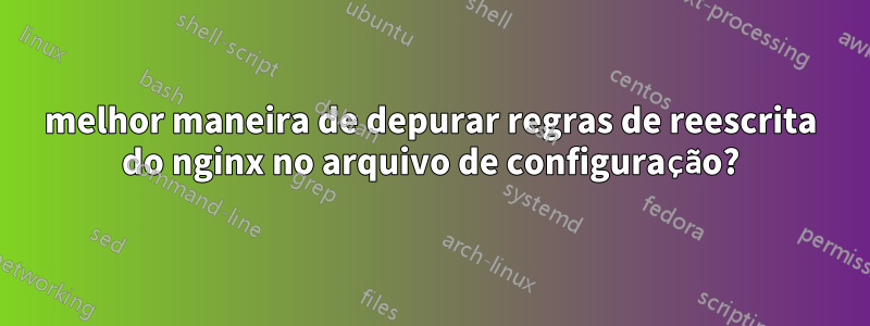 melhor maneira de depurar regras de reescrita do nginx no arquivo de configuração?