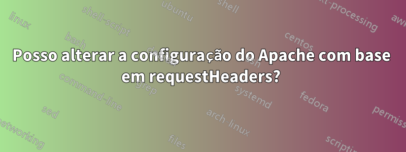 Posso alterar a configuração do Apache com base em requestHeaders?