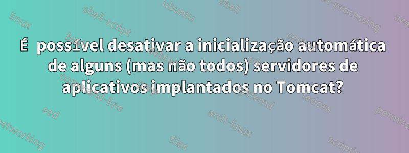 É possível desativar a inicialização automática de alguns (mas não todos) servidores de aplicativos implantados no Tomcat?