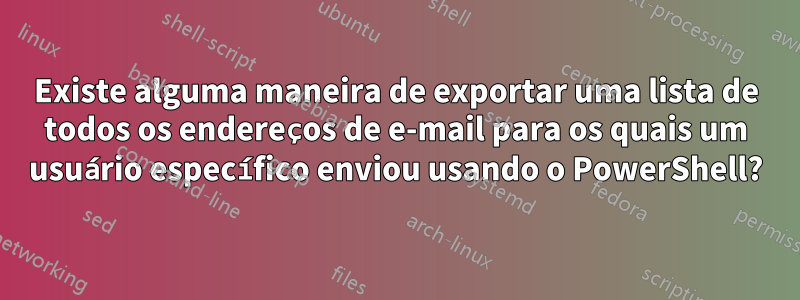 Existe alguma maneira de exportar uma lista de todos os endereços de e-mail para os quais um usuário específico enviou usando o PowerShell?