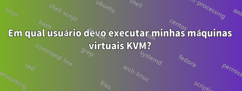 Em qual usuário devo executar minhas máquinas virtuais KVM?