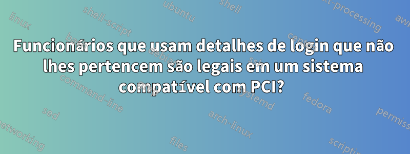 Funcionários que usam detalhes de login que não lhes pertencem são legais em um sistema compatível com PCI? 