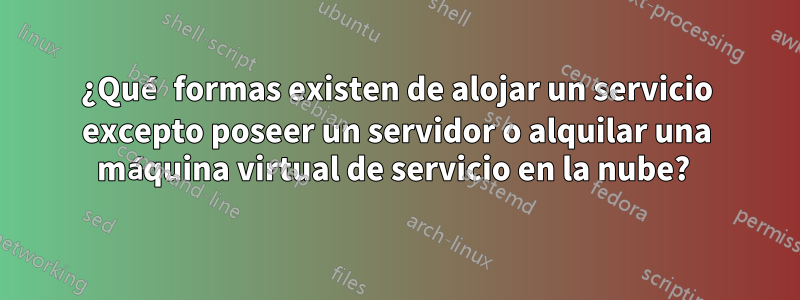 ¿Qué formas existen de alojar un servicio excepto poseer un servidor o alquilar una máquina virtual de servicio en la nube? 