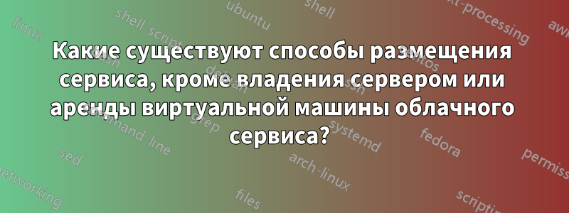 Какие существуют способы размещения сервиса, кроме владения сервером или аренды виртуальной машины облачного сервиса? 