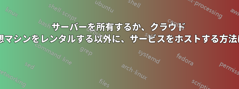 サーバーを所有するか、クラウド サービスの仮想マシンをレンタルする以外に、サービスをホストする方法はありますか? 