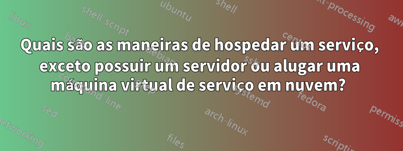 Quais são as maneiras de hospedar um serviço, exceto possuir um servidor ou alugar uma máquina virtual de serviço em nuvem? 