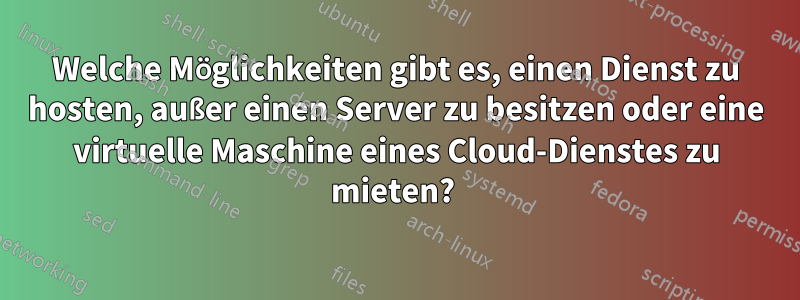 Welche Möglichkeiten gibt es, einen Dienst zu hosten, außer einen Server zu besitzen oder eine virtuelle Maschine eines Cloud-Dienstes zu mieten? 