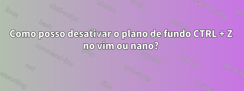 Como posso desativar o plano de fundo CTRL + Z no vim ou nano?