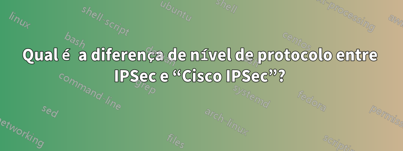 Qual é a diferença de nível de protocolo entre IPSec e “Cisco IPSec”?