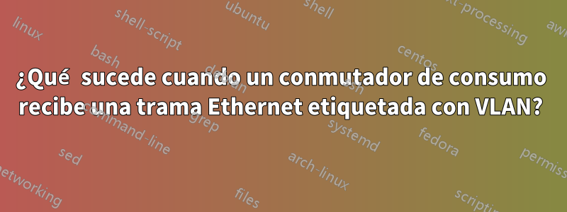 ¿Qué sucede cuando un conmutador de consumo recibe una trama Ethernet etiquetada con VLAN?