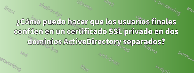 ¿Cómo puedo hacer que los usuarios finales confíen en un certificado SSL privado en dos dominios ActiveDirectory separados?