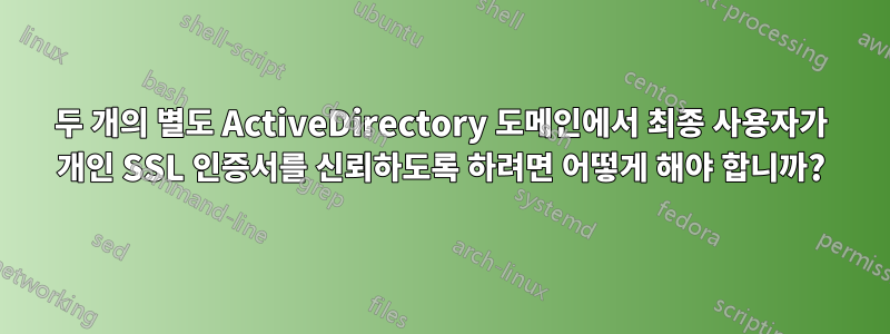 두 개의 별도 ActiveDirectory 도메인에서 최종 사용자가 개인 SSL 인증서를 신뢰하도록 하려면 어떻게 해야 합니까?