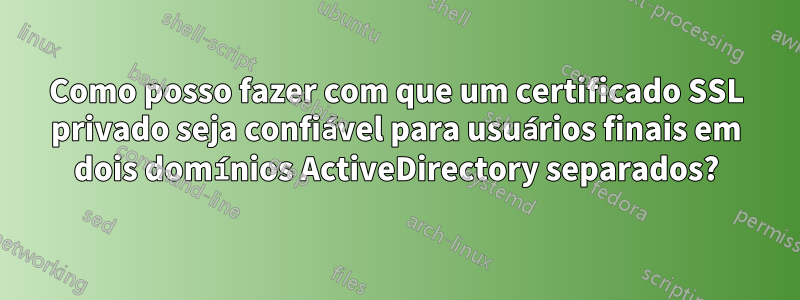 Como posso fazer com que um certificado SSL privado seja confiável para usuários finais em dois domínios ActiveDirectory separados?