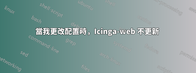 當我更改配置時，Icinga-web 不更新