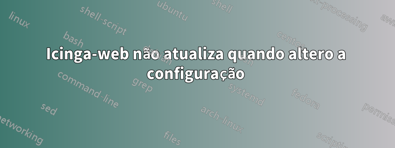 Icinga-web não atualiza quando altero a configuração