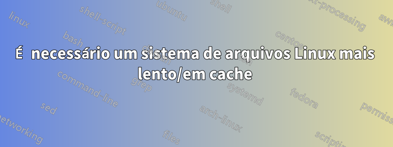 É necessário um sistema de arquivos Linux mais lento/em cache