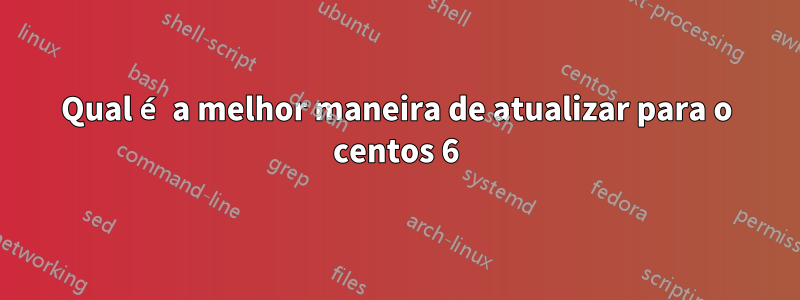 Qual é a melhor maneira de atualizar para o centos 6