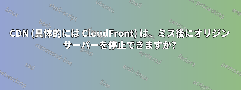 CDN (具体的には CloudFront) は、ミス後にオリジン サーバーを停止できますか?