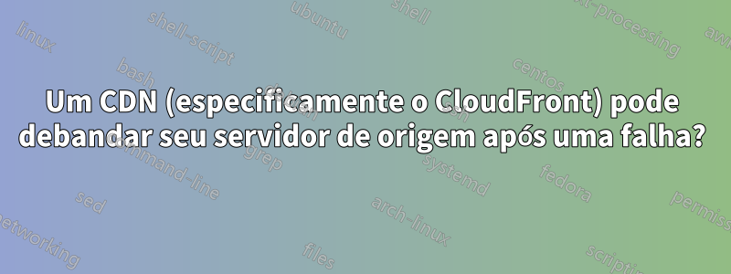 Um CDN (especificamente o CloudFront) pode debandar seu servidor de origem após uma falha?