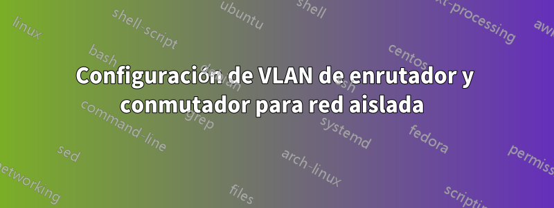 Configuración de VLAN de enrutador y conmutador para red aislada 