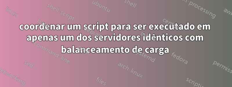 coordenar um script para ser executado em apenas um dos servidores idênticos com balanceamento de carga