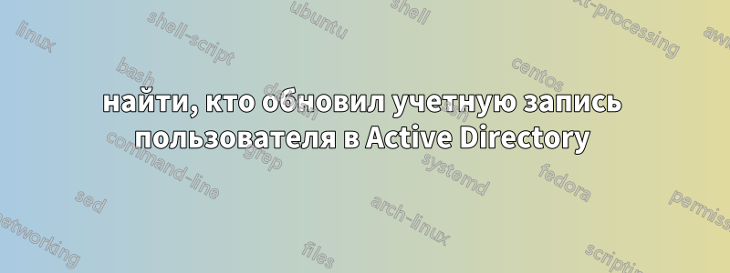 найти, кто обновил учетную запись пользователя в Active Directory