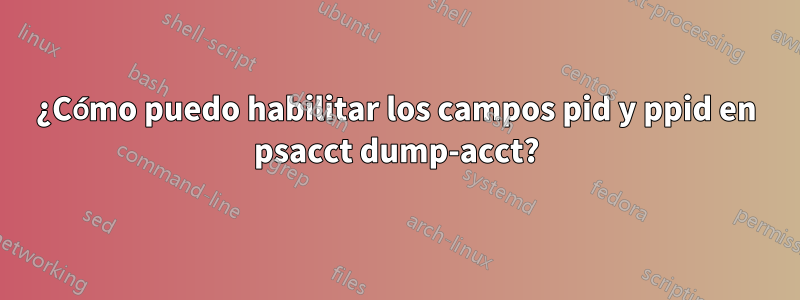 ¿Cómo puedo habilitar los campos pid y ppid en psacct dump-acct?