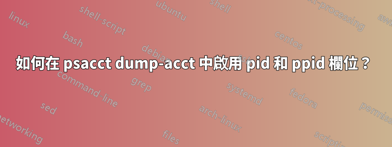 如何在 psacct dump-acct 中啟用 pid 和 ppid 欄位？