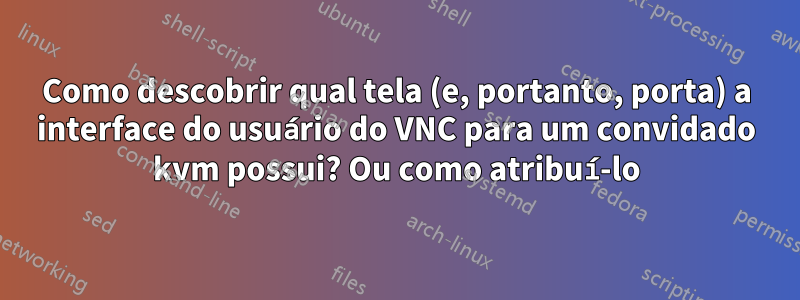 Como descobrir qual tela (e, portanto, porta) a interface do usuário do VNC para um convidado kvm possui? Ou como atribuí-lo