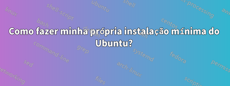 Como fazer minha própria instalação mínima do Ubuntu?