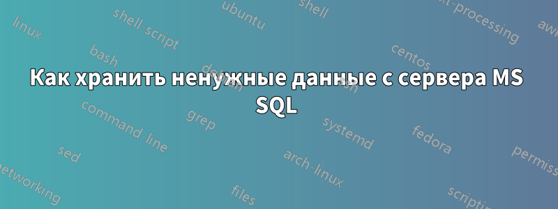 Как хранить ненужные данные с сервера MS SQL