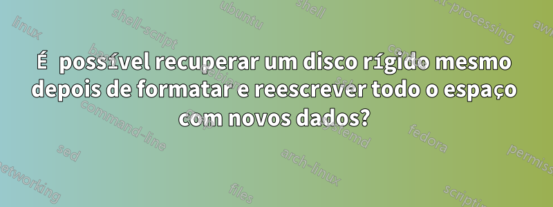 É possível recuperar um disco rígido mesmo depois de formatar e reescrever todo o espaço com novos dados?