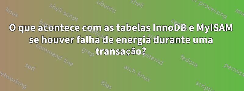 O que acontece com as tabelas InnoDB e MyISAM se houver falha de energia durante uma transação?